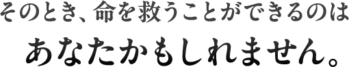 そのとき、命を救うことができるのはあなたかもしれません。