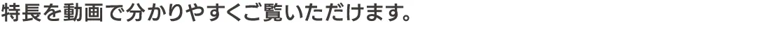 特長を動画で分かりやすくご覧いただけます。