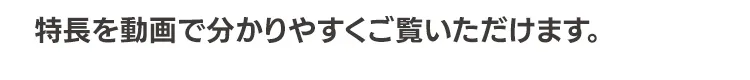 特長を動画で分かりやすくご覧いただけます。