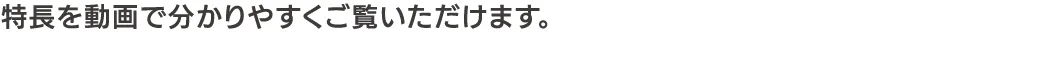 特長を動画で分かりやすくご覧いただけます。