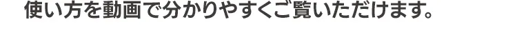 使い方を動画で分かりやすくご覧いただけます。