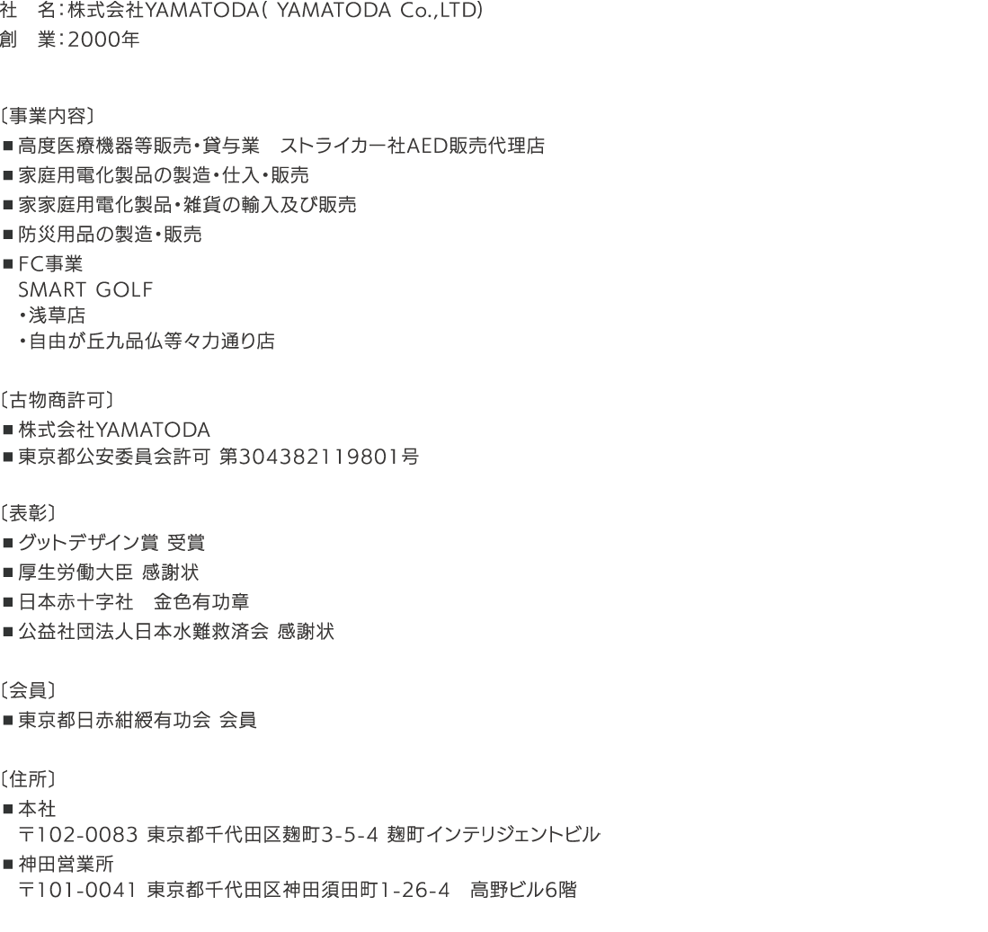 社名：株式会社YAMATODA（ YAMATODA Co.，LTD） 創業：2000年 〔事業内容〕 ■高度医療機器等販売・貸与業 ストライカー社AED販売代理店 ■家庭用電化製品の製造・仕入・販売 ■家家庭用電化製品・雑貨の輸入及び販売 ■防災用品の製造・販売 ■FC事業 SMART GOLF ・浅草店 ・自由が丘九品仏等々力通り店 ■FC事業 買取大吉 〔古物商許可〕 ・株式会社YAMATODA ・東京都公安委員会許可 第304382119801号 〔表彰〕 ■グットデザイン賞 受賞 ■厚生労働大臣 感謝状 ■日本赤十字社 金色有功章 ■公益社団法人日本水難救済会 感謝状 〔会員〕 ■東京都日赤紺綬有功会 会員 〔住所〕 ■本社 ■神田営業所 〒102-0083 東京都千代田区麹町3-5-4 麹町インテリジェントビル 〒101-0041 東京都千代田区神田須田町1-26-4 高野ビル6階