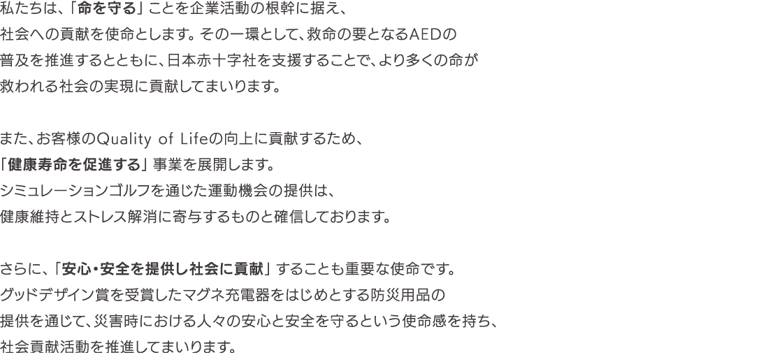 私たちは、「命を守る」ことを企業活動の根幹に据え、社会への貢献を使命とします。その一環として、救命の要となるAEDの普及を推進するとともに、日本赤十字社を支援することで、より多くの命が救われる社会の実現に貢献してまいります。 また、お客様のQuality of Lifeの向上に貢献するため、「健康寿命を促進する」事業を展開します。 シミュレーションゴルフを通じた運動機会の提供は、健康維持とストレス解消に寄与するものと確信しております。 さらに、「安心・安全を提供し社会に貢献」することも重要な使命です。 グッドデザイン賞を受賞したマグネ充電器をはじめとする防災用品の提供を通じて、災害時における人々の安心と安全を守るという使命感を持ち、社会貢献活動を推進してまいります。