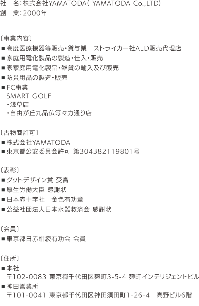 社名：株式会社YAMATODA（ YAMATODA Co.，LTD） 創業：2000年 〔事業内容〕 ■高度医療機器等販売・貸与業 ストライカー社AED販売代理店 ■家庭用電化製品の製造・仕入・販売 ■家家庭用電化製品・雑貨の輸入及び販売 ■防災用品の製造・販売 ■FC事業 SMART GOLF ・浅草店 ・自由が丘九品仏等々力通り店 ■FC事業 買取大吉 〔古物商許可〕 ・株式会社YAMATODA ・東京都公安委員会許可 第304382119801号 〔表彰〕 ■グットデザイン賞 受賞 ■厚生労働大臣 感謝状 ■日本赤十字社 金色有功章 ■公益社団法人日本水難救済会 感謝状 〔会員〕 ■東京都日赤紺綬有功会 会員 〔住所〕 ■本社 ■神田営業所 〒102-0083 東京都千代田区麹町3-5-4 麹町インテリジェントビル 〒101-0041 東京都千代田区神田須田町1-26-4 高野ビル6階