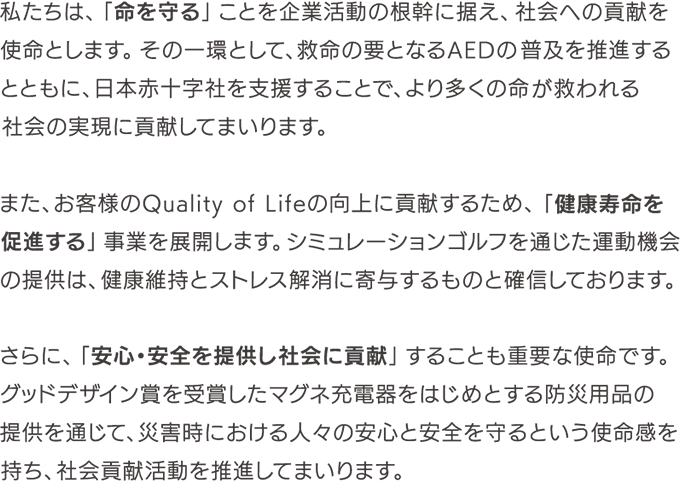 私たちは、「命を守る」ことを企業活動の根幹に据え、社会への貢献を使命とします。その一環として、救命の要となるAEDの普及を推進するとともに、日本赤十字社を支援することで、より多くの命が救われる社会の実現に貢献してまいります。 また、お客様のQuality of Lifeの向上に貢献するため、「健康寿命を促進する」事業を展開します。 シミュレーションゴルフを通じた運動機会の提供は、健康維持とストレス解消に寄与するものと確信しております。 さらに、「安心・安全を提供し社会に貢献」することも重要な使命です。 グッドデザイン賞を受賞したマグネ充電器をはじめとする防災用品の提供を通じて、災害時における人々の安心と安全を守るという使命感を持ち、社会貢献活動を推進してまいります。