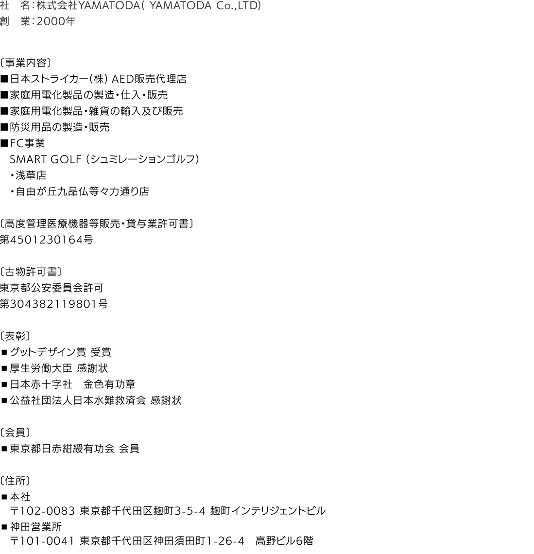社名：株式会社YAMATODA（ YAMATODA Co.，LTD） 創業：2000年 〔事業内容〕 ■高度医療機器等販売・貸与業 ストライカー社AED販売代理店 ■家庭用電化製品の製造・仕入・販売 ■家家庭用電化製品・雑貨の輸入及び販売 ■防災用品の製造・販売 ■FC事業 SMART GOLF ・浅草店 ・自由が丘九品仏等々力通り店 ■FC事業 買取大吉 〔古物商許可〕 ・株式会社YAMATODA ・東京都公安委員会許可 第304382119801号 〔表彰〕 ■グットデザイン賞 受賞 ■厚生労働大臣 感謝状 ■日本赤十字社 金色有功章 ■公益社団法人日本水難救済会 感謝状 〔会員〕 ■東京都日赤紺綬有功会 会員 〔住所〕 ■本社 ■神田営業所 〒102-0083 東京都千代田区麹町3-5-4 麹町インテリジェントビル 〒101-0041 東京都千代田区神田須田町1-26-4 高野ビル6階