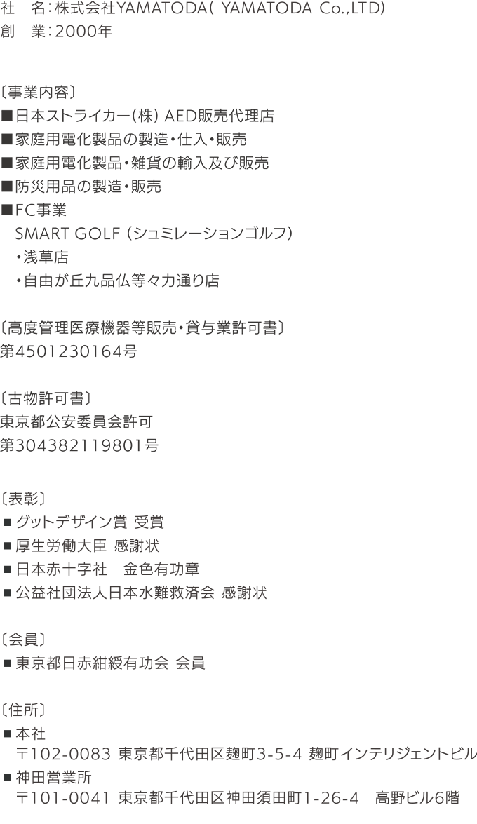 社名：株式会社YAMATODA（ YAMATODA Co.，LTD） 創業：2000年 〔事業内容〕 ■高度医療機器等販売・貸与業 ストライカー社AED販売代理店 ■家庭用電化製品の製造・仕入・販売 ■家家庭用電化製品・雑貨の輸入及び販売 ■防災用品の製造・販売 ■FC事業 SMART GOLF ・浅草店 ・自由が丘九品仏等々力通り店 ■FC事業 買取大吉 〔古物商許可〕 ・株式会社YAMATODA ・東京都公安委員会許可 第304382119801号 〔表彰〕 ■グットデザイン賞 受賞 ■厚生労働大臣 感謝状 ■日本赤十字社 金色有功章 ■公益社団法人日本水難救済会 感謝状 〔会員〕 ■東京都日赤紺綬有功会 会員 〔住所〕 ■本社 ■神田営業所 〒102-0083 東京都千代田区麹町3-5-4 麹町インテリジェントビル 〒101-0041 東京都千代田区神田須田町1-26-4 高野ビル6階